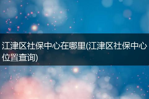 江津区社保中心在哪里(江津区社保中心位置查询)