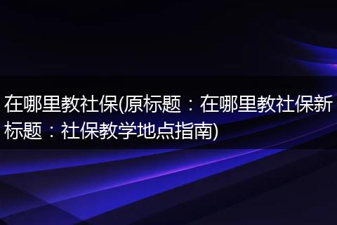 在哪里教社保(原标题：在哪里教社保新标题：社保教学地点指南)