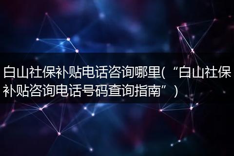 白山社保补贴电话咨询哪里(“白山社保补贴咨询电话号码查询指南”)
