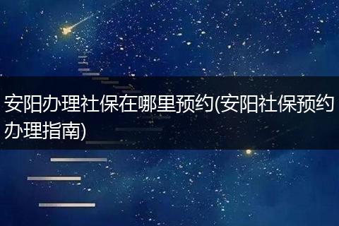 安阳办理社保在哪里预约(安阳社保预约办理指南)