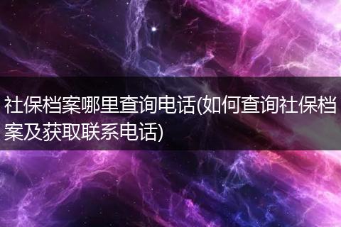社保档案哪里查询电话(如何查询社保档案及获取联系电话)