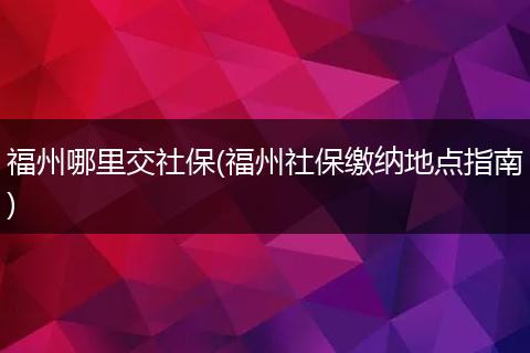 福州哪里交社保(福州社保缴纳地点指南)