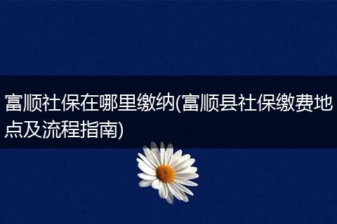 富顺社保在哪里缴纳(富顺县社保缴费地点及流程指南)
