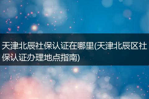 天津北辰社保认证在哪里(天津北辰区社保认证办理地点指南)