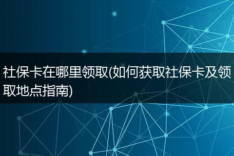 社保卡在哪里领取(如何获取社保卡及领取地点指南)