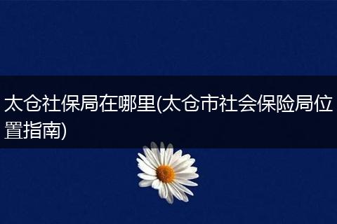 太仓社保局在哪里(太仓市社会保险局位置指南)
