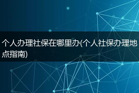 个人办理社保在哪里办(个人社保办理地点指南)