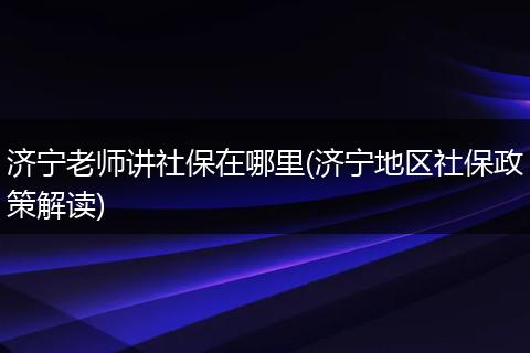 济宁老师讲社保在哪里(济宁地区社保政策解读)