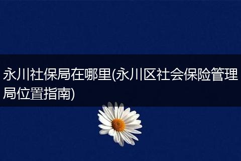 永川社保局在哪里(永川区社会保险管理局位置指南)