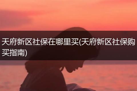 天府新区社保在哪里买(天府新区社保购买指南)