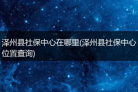 泽州县社保中心在哪里(泽州县社保中心位置查询)