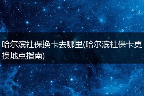 哈尔滨社保换卡去哪里(哈尔滨社保卡更换地点指南)