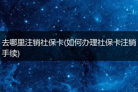 去哪里注销社保卡(如何办理社保卡注销手续)