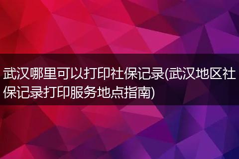 武汉哪里可以打印社保记录(武汉地区社保记录打印服务地点指南)