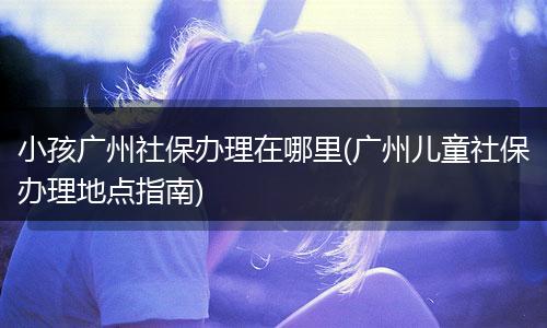 小孩广州社保办理在哪里(广州儿童社保办理地点指南)