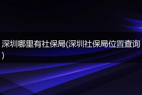 深圳哪里有社保局(深圳社保局位置查询)