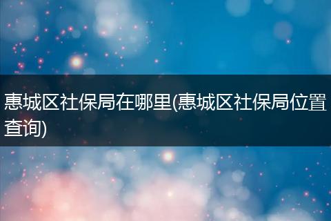 惠城区社保局在哪里(惠城区社保局位置查询)