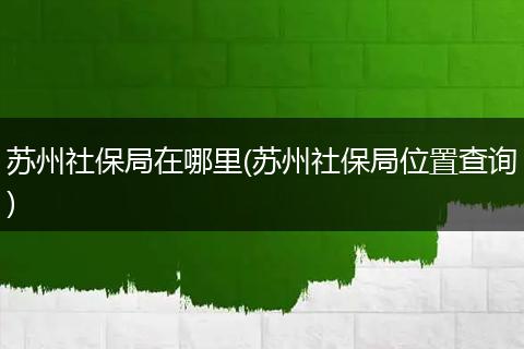 苏州社保局在哪里(苏州社保局位置查询)