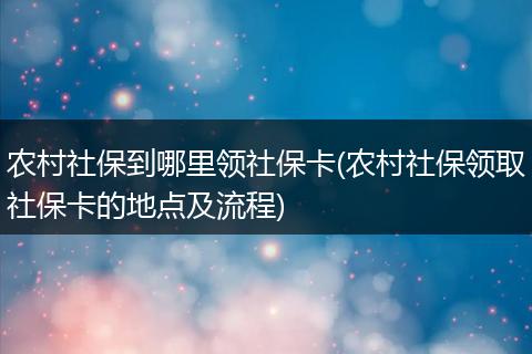 农村社保到哪里领社保卡(农村社保领取社保卡的地点及流程)