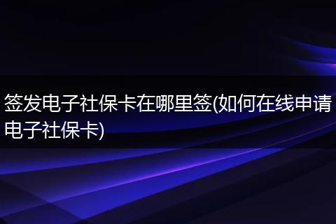 签发电子社保卡在哪里签(如何在线申请电子社保卡)