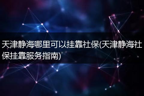 天津静海哪里可以挂靠社保(天津静海社保挂靠服务指南)