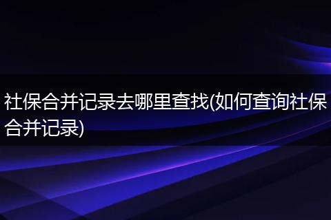 社保合并记录去哪里查找(如何查询社保合并记录)