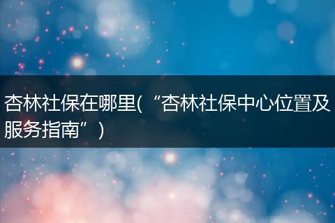 杏林社保在哪里(“杏林社保中心位置及服务指南”)