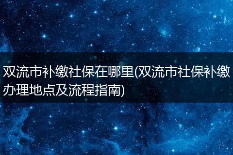 双流市补缴社保在哪里(双流市社保补缴办理地点及流程指南)