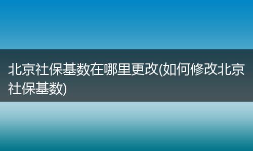 北京社保基数在哪里更改(如何修改北京社保基数)