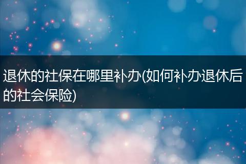 退休的社保在哪里补办(如何补办退休后的社会保险)
