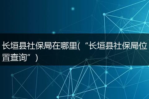 长垣县社保局在哪里(“长垣县社保局位置查询”)