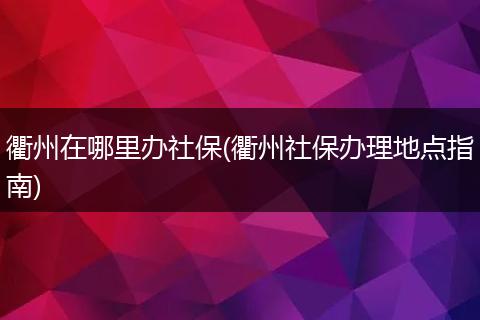 衢州在哪里办社保(衢州社保办理地点指南)