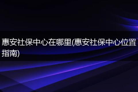 惠安社保中心在哪里(惠安社保中心位置指南)