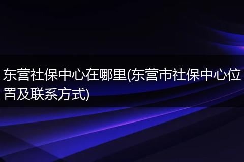 东营社保中心在哪里(东营市社保中心位置及联系方式)