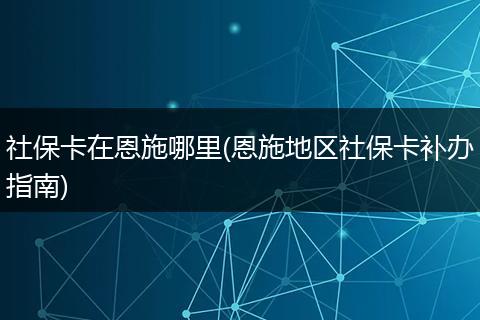 社保卡在恩施哪里(恩施地区社保卡补办指南)