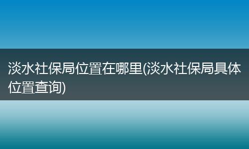 淡水社保局位置在哪里(淡水社保局具体位置查询)