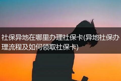 社保异地在哪里办理社保卡(异地社保办理流程及如何领取社保卡)