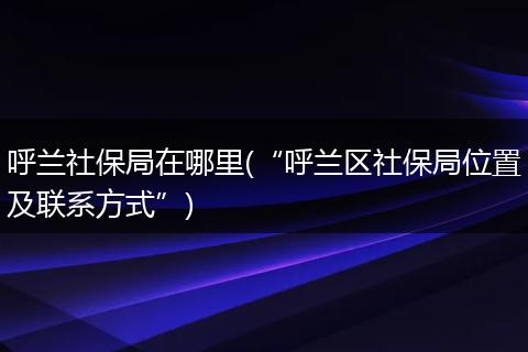 呼兰社保局在哪里(“呼兰区社保局位置及联系方式”)