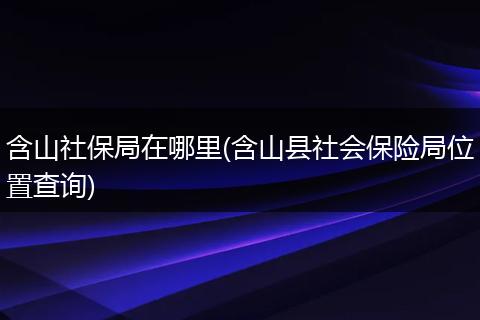 含山社保局在哪里(含山县社会保险局位置查询)
