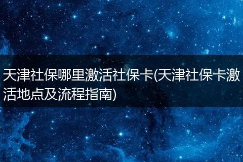 天津社保哪里激活社保卡(天津社保卡激活地点及流程指南)