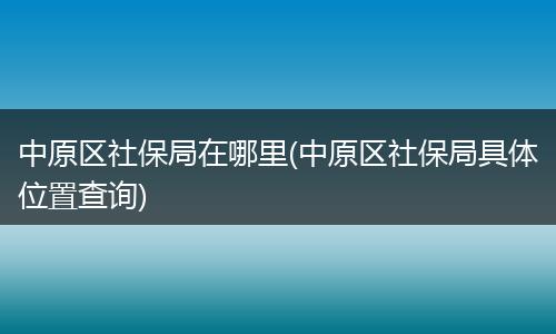 中原区社保局在哪里(中原区社保局具体位置查询)