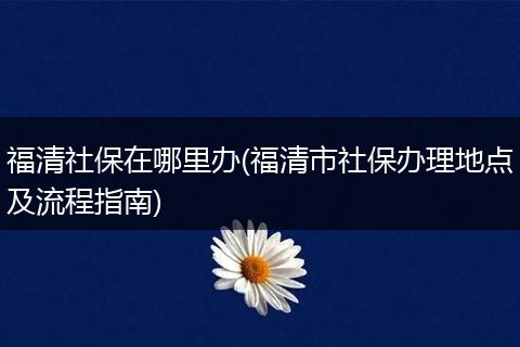 福清社保在哪里办(福清市社保办理地点及流程指南)