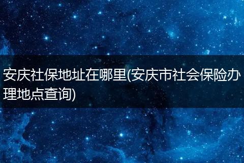 安庆社保地址在哪里(安庆市社会保险办理地点查询)