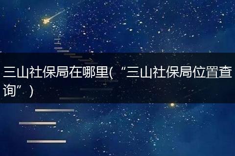 三山社保局在哪里(“三山社保局位置查询”)