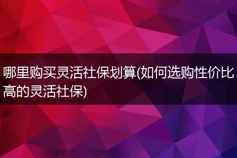 哪里购买灵活社保划算(如何选购性价比高的灵活社保)