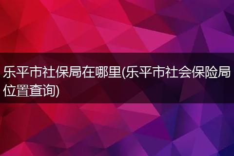 乐平市社保局在哪里(乐平市社会保险局位置查询)