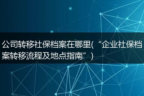 公司转移社保档案在哪里(“企业社保档案转移流程及地点指南”)