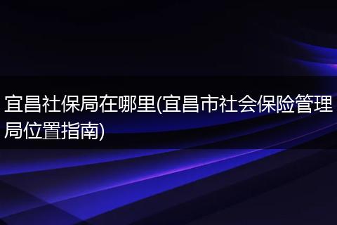 宜昌社保局在哪里(宜昌市社会保险管理局位置指南)