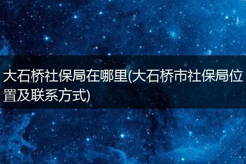 大石桥社保局在哪里(大石桥市社保局位置及联系方式)