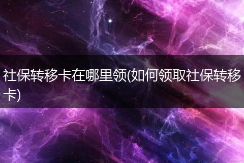 社保转移卡在哪里领(如何领取社保转移卡)